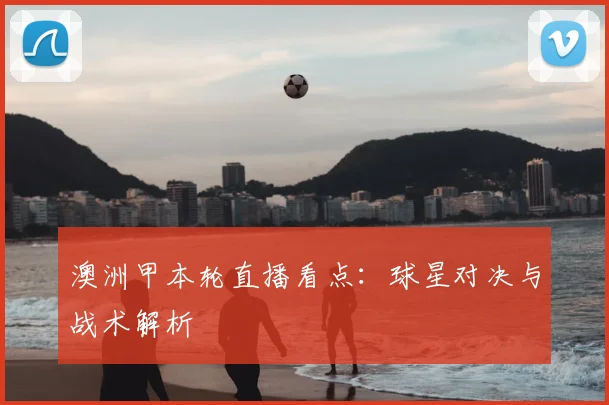 澳洲甲本轮直播看点：球星对决与战术解析