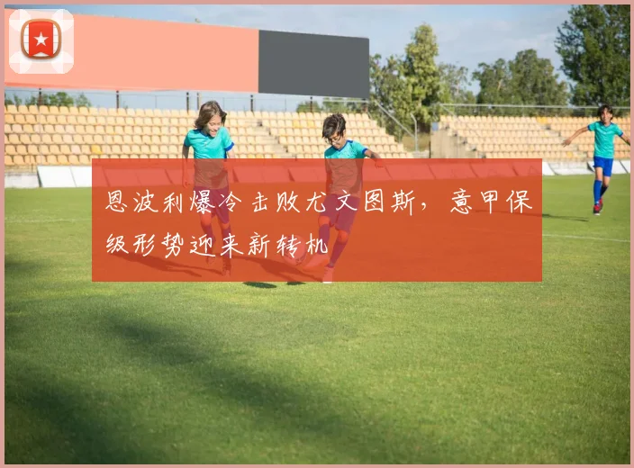 恩波利爆冷击败尤文图斯，意甲保级形势迎来新转机