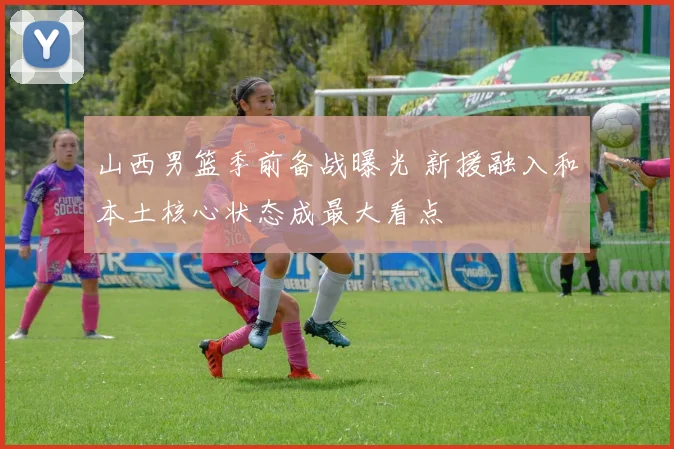 山西男篮季前备战曝光 新援融入和本土核心状态成最大看点