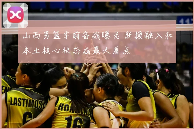 山西男篮季前备战曝光 新援融入和本土核心状态成最大看点