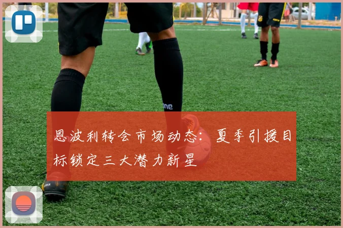 恩波利转会市场动态:夏季引援目标锁定三大潜力新星