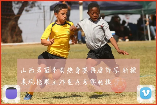 山西男篮季前热身赛再磨阵容 新援表现抢眼主帅重点考察轮换