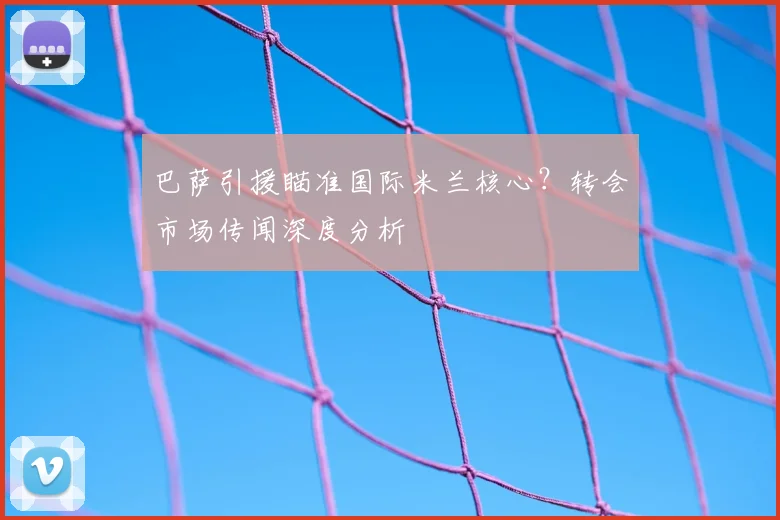 巴萨引援瞄准国际米兰核心？转会市场传闻深度分析