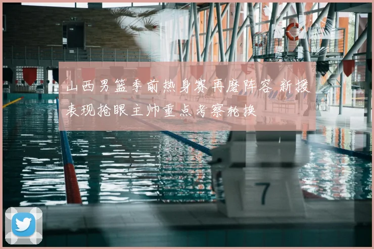 山西男篮季前热身赛再磨阵容 新援表现抢眼主帅重点考察轮换