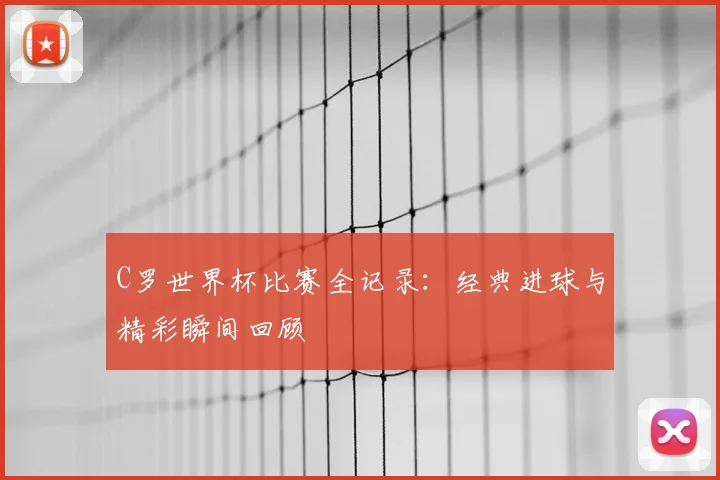 C罗世界杯比赛全记录：经典进球与精彩瞬间回顾
