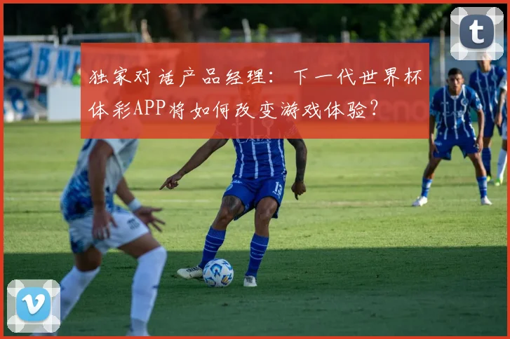 独家对话产品经理:下一代世界杯体彩APP将如何改变游戏体验?