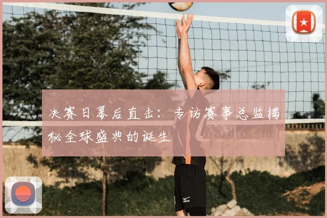 决赛日幕后直击:专访赛事总监揭秘全球盛典的诞生
