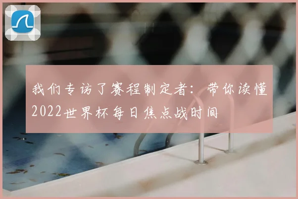 我们专访了赛程制定者:带你读懂2022世界杯每日焦点战时间