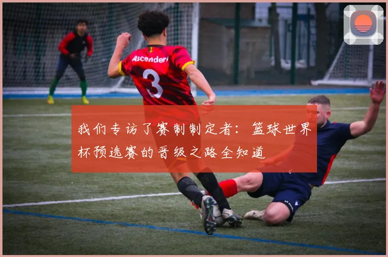 我们专访了赛制制定者：篮球世界杯预选赛的晋级之路全知道