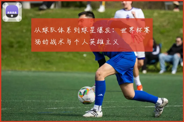 从球队体系到球星爆发：世界杯赛场的战术与个人英雄主义
