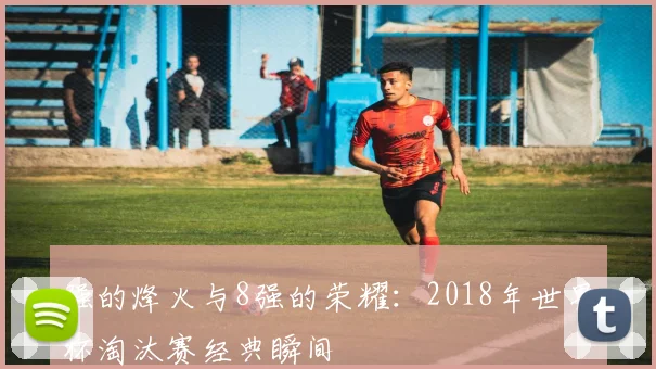 强的烽火与8强的荣耀：2018年世界杯淘汰赛经典瞬间
