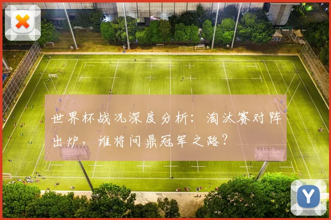 世界杯战况深度分析：淘汰赛对阵出炉，谁将问鼎冠军之路？