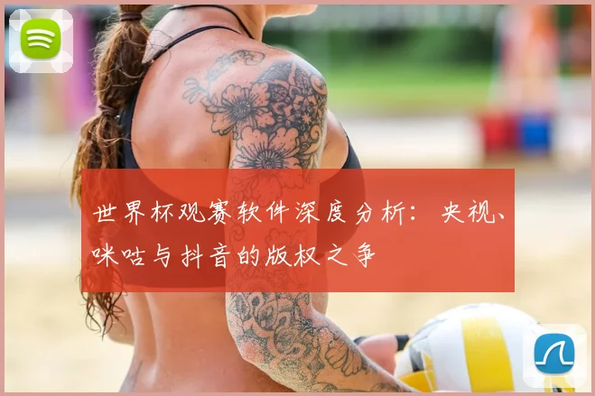 世界杯观赛软件深度分析:央视、咪咕与抖音的版权之争