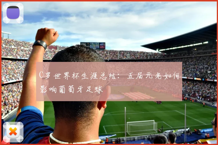 C罗世界杯生涯总结:五届元老如何影响葡萄牙足球