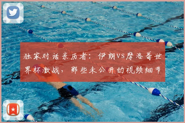 独家对话亲历者:伊朗vs摩洛哥世界杯激战,那些未公开的视频细节