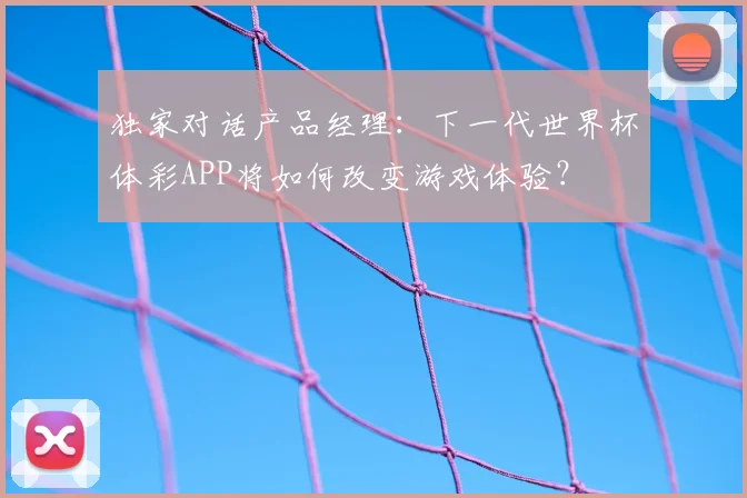 独家对话产品经理:下一代世界杯体彩APP将如何改变游戏体验?