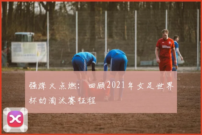 强烽火点燃：回顾2021年女足世界杯的淘汰赛征程