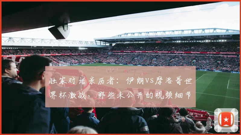 独家对话亲历者:伊朗vs摩洛哥世界杯激战,那些未公开的视频细节