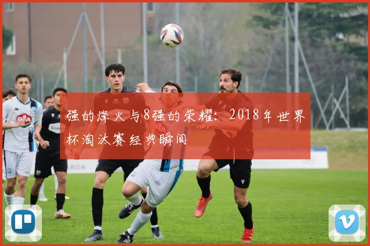 强的烽火与8强的荣耀：2018年世界杯淘汰赛经典瞬间