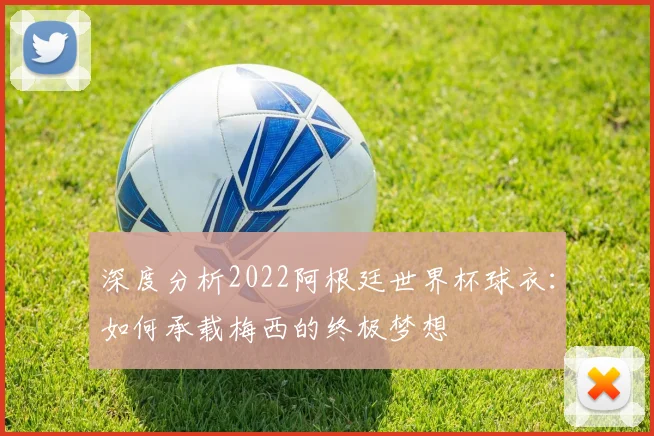 深度分析2022阿根廷世界杯球衣:如何承载梅西的终极梦想