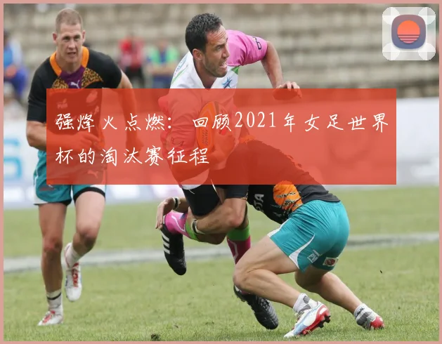 强烽火点燃：回顾2021年女足世界杯的淘汰赛征程