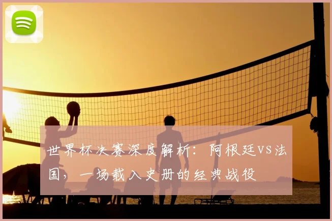 世界杯决赛深度解析：阿根廷vs法国，一场载入史册的经典战役