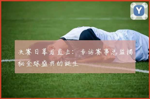 决赛日幕后直击:专访赛事总监揭秘全球盛典的诞生